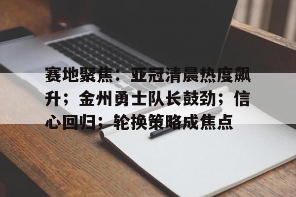 星空体育官网-赛地聚焦：亚冠清晨热度飙升；金州勇士队长鼓劲；信心回归；轮换策略成焦点(2025年亚冠精英赛排名)