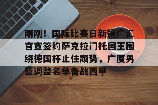 星空体育下载-刚刚！国际比赛日新疆广汇官宣签约萨克拉门托国王围绕德国杯止住颓势，广厦男篮调整名单备战西甲(新疆广汇篮球俱乐部官方网站)